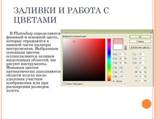 ЗАЛИВКИ И РАБОТА С
ЦВЕТАМИ
В Photoshop определяются
фоновый и основной цвета,
которые отражаются в
нижней части палитры
инструментов. Выбранным
основным цветом
осуществляются заливки
выделенных областей, им
рисуют инструменты.
Фоновым цветом
автоматически заполняются
области холста после
удаления участков
изображения или при
расширении размеров
холста.
 