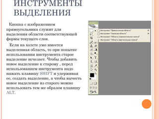 ИНСТРУМЕНТЫ
ВЫДЕЛЕНИЯ
Кнопка с изображением
прямоугольника служит для
выделения области соответствующей
формы текущего слоя.
Если на холсте уже имеется
выделенная область, то при попытке
использования инструмента старое
выделение исчезает. Чтобы добавить
новое выделение к старому , перед
использованием инструмента надо
нажать клавишу SHIFT и удерживая
ее, создать выделение, а чтобы вычесть
новое выделение из старого можно
использовать тем же образом клавишу
ALT.
 