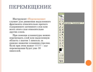 ПЕРЕМЕЩЕНИЕ
Инструмент «Перемещение»
служит для движения выделенного
фрагмента относительно прочего
содержимого активного слоя или
всего этого слоя относительно
других слоев.
При помощи клавиатуры можно
перемещать слой или выделенную
область с шагом 1 пиксель за
каждое нажатие клавиши-стрелки.
Если при этом нажат SHIFT – шаг
перемещения будет уже 10
пикселей.
 
