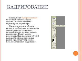 КАДРИРОВАНИЕ
Инструмент «Кадрирование»
позволяет сначала задать
область, а затем обрезать
картинку до ее размера.
После выделения области
которую необходимо оставить, на
экране появляется рамка, у
которой можно: менять размер,
положение. Рамку можно
повернуть. При нажатии ENTER
или двойном щелчке внутри
рамки края будут обрезаны.
ESCAPE отменяет выделение.
 