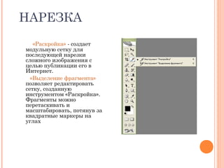 НАРЕЗКА
«Раскройка» - создает
модульную сетку для
последующей нарезки
сложного изображения с
целью публикации его в
Интернет.
«Выделение фрагмента»
позволяет редактировать
сетку, созданную
инструментом «Раскройка».
Фрагменты можно
перетаскивать и
масштабировать, потянув за
квадратные маркеры на
углах
 