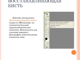ВОССТАНАВЛИВАЮЩАЯ
КИСТЬ
Действие инструмента
«Восстанавливающая кисть»
сходно со «Штампами», но
отличается большей
«приспособляемостью»
отпечатка. Используется для
удаления царапин с
фотографии, нежелательных
элементах лица.
 