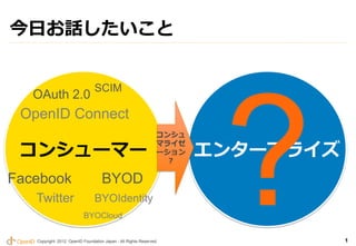 今⽇日お話したいこと




                                                                        ?	
                                 SCIM	
   OAuth 2.0	
 OpenID Connect	
                                                                コンシュ

 コンシューマー                                                               エンタープライズ
                                                                マライゼ
                                                                ーション
                                                                  ?

Facebook	
                          BYOD	
    Twitter	
                    BYOIdentity	
                           BYOCloud	

    Copyright 2012 OpenID Foundation Japan - All Rights Reserved.                 1
 