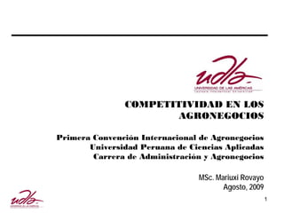COMPETITIVIDAD EN LOS
                       AGRONEGOCIOS

Primera Convención Internacional de Agronegocios
       Universidad Peruana de Ciencias Aplicadas
        Carrera de Administración y Agronegocios

                                 MSc. Mariuxi Rovayo
                                        Agosto, 2009
                                                       1
 
