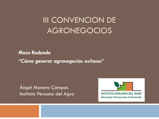 III CONVENCION DE
             AGRONEGOCIOS

Mesa Redonda
“Cómo generar agronegocios exitosos”



Ángel Manero Campos
Instituto Peruano del Agro
 