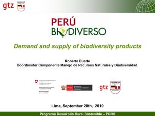 Demand and supply of biodiversity products

                          Roberto Duarte
 Coordinador Componente Manejo de Recursos Naturales y Biodiversidad.




                    Lima, September 20th, 2010

             Programa Desarrollo Rural Sostenible – PDRS   04.09.2011   Seite 1
 