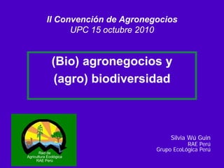 II Convención de Agronegocios
                 UPC 15 octubre 2010


              (Bio) agronegocios y
               (agro) biodiversidad



                                        Silvia Wú Guin
                                              RAE Perú
                                   Grupo EcoLógica Perú
       Red de
Agricultura Ecológica
     RAE Perú
 