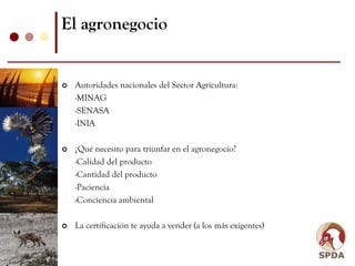 El agronegocio


 Autoridades nacionales del Sector Agricultura:
 -MINAG
 -SENASA
 -INIA

 ¿Qué necesito para triunfar en el agronegocio?
 -Calidad del producto
 -Cantidad del producto
 -Paciencia
 -Conciencia ambiental

 La certificación te ayuda a vender (a los más exigentes)
 