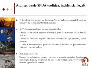 Avances desde SPDA (política, incidencia, legal)



  3. Revalorar los aportes de los pequeños agricultores: a nivel de cultivos
  nativos y de conocimientos tradicionales

   4. Trabajar con cultivos nativos sub-utilizados:
  - Línea 1: Producir mejores alimentos para la nutrición de la familia
  agrícola.
  - Línea 2: Producir mejores alimentos comerciales (aguaymanto, sauco,
  pushgay) .
  - Línea 3: Procesamiento primario rescatando técnicas de procesamiento
  milenario y mejorándolas.

   5. Situación del país
  Somos megadiversos... cómo potenciar estrategia agrícolas basadas en
  tecnologías locales, programas de alivio a la pobreza que aprovechen los
  cultivos y productos nativos .
 