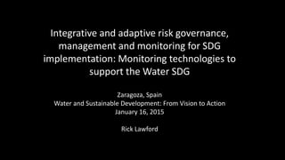 Integrative and adaptive risk governance,
management and monitoring for SDG
implementation: Monitoring technologies to
support the Water SDG
Zaragoza, Spain
Water and Sustainable Development: From Vision to Action
January 16, 2015
Rick Lawford
 
