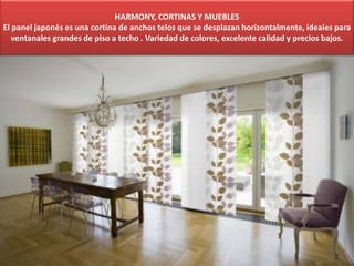 HARMONY, CORTINAS Y MUEBLES
El panel japonés es una cortina de anchos telos que se desplazan horizontalmente, ideales para
ventanales grandes de piso a techo . Variedad de colores, excelente calidad y precios bajos.
 