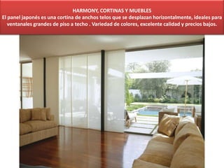 HARMONY, CORTINAS Y MUEBLES
El panel japonés es una cortina de anchos telos que se desplazan horizontalmente, ideales para
ventanales grandes de piso a techo . Variedad de colores, excelente calidad y precios bajos.
 