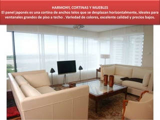 HARMONY, CORTINAS Y MUEBLES
El panel japonés es una cortina de anchos telos que se desplazan horizontalmente, ideales para
ventanales grandes de piso a techo . Variedad de colores, excelente calidad y precios bajos.
 
