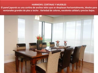 HARMONY, CORTINAS Y MUEBLES
El panel japonés es una cortina de anchos telos que se desplazan horizontalmente, ideales para
ventanales grandes de piso a techo . Variedad de colores, excelente calidad y precios bajos.
 