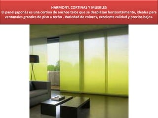 HARMONY, CORTINAS Y MUEBLES
El panel japonés es una cortina de anchos telos que se desplazan horizontalmente, ideales para
ventanales grandes de piso a techo . Variedad de colores, excelente calidad y precios bajos.
 