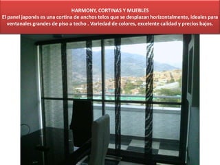 HARMONY, CORTINAS Y MUEBLES
El panel japonés es una cortina de anchos telos que se desplazan horizontalmente, ideales para
ventanales grandes de piso a techo . Variedad de colores, excelente calidad y precios bajos.
 