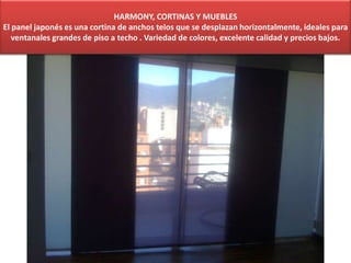 HARMONY, CORTINAS Y MUEBLES
El panel japonés es una cortina de anchos telos que se desplazan horizontalmente, ideales para
ventanales grandes de piso a techo . Variedad de colores, excelente calidad y precios bajos.
 