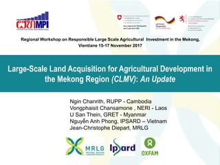 Large-Scale Land Acquisition for Agricultural Development in
the Mekong Region (CLMV): An Update
Regional Workshop on Responsible Large Scale Agricultural Investment in the Mekong,
Vientiane 15-17 November 2017
Ngin Chanrith, RUPP - Cambodia
Vongphaisit Chansamone , NERI - Laos
U San Thein, GRET - Myanmar
Nguyễn Anh Phong, IPSARD – Vietnam
Jean-Christophe Diepart, MRLG
 