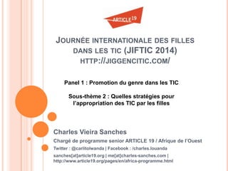 JOURNÉE INTERNATIONALE DES FILLES
DANS LES TIC (JIFTIC 2014)
HTTP://JIGGENCITIC.COM/
Charles Vieira Sanches
Chargé de programme senior ARTICLE 19 / Afrique de l’Ouest
Twitter : @carlitolwanda | Facebook : /charles.louanda
sanches[at]article19.org | me[at]charles-sanches.com |
http://www.article19.org/pages/en/africa-programme.html
Panel 1 : Promotion du genre dans les TIC
Sous-thème 2 : Quelles stratégies pour
l’appropriation des TIC par les filles
 