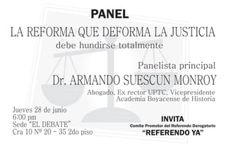 PANEL
LA REFORMA QUE DEFORMA LA JUSTICIA
             debe hundirse totalmente

                                        Panelista principal
            Dr. ARMANDO SUESCUN MONROY
                        Abogado, Ex rector UPTC, Vicepresidente
                                Academia Boyacense de Historia
Jueves 28 de junio
6:00 pm                                            INVITA
Sede “EL DEBATE”                     Comite Promotor del Referendo Derogatorio
Cra 10 Nº 20 - 35 2do piso                “REFERENDO YA”
 