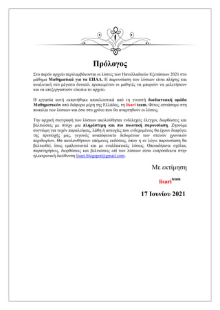 Πρόλογος
Στο παρόν αρχείο περιλαμβάνονται οι λύσεις των Πανελλαδικών Εξετάσεων 2021 στο
μάθημα Μαθηματικά για τα ΕΠΑΛ. Η παρουσίαση των λύσεων είναι πλήρης και
αναλυτική στο μέγιστο δυνατό, προκειμένου οι μαθητές να μπορούν να μελετήσουν
και να επεξεργαστούν εύκολα το αρχείο.
Η εργασία αυτή εκπονήθηκε αποκλειστικά από τη γνωστή διαδικτυακή ομάδα
Μαθηματικών από διάφορα μέρη της Ελλάδος, τη lisari team. Φέτος εστιάσαμε στη
ποικιλία των λύσεων και όσο στο χρόνο που θα αναρτηθούν οι λύσεις.
Την αρχική συγγραφή των λύσεων ακολούθησαν ενδελεχείς έλεγχοι, διορθώσεις και
βελτιώσεις με στόχο μια πληρέστερη και πιο ποιοτική παρουσίαση. Ζητούμε
συγνώμη για τυχόν παραλείψεις, λάθη ή αστοχίες που ενδεχομένως θα έχουν διαφύγει
της προσοχής μας, γεγονός αναπόφευκτο δεδομένων των στενών χρονικών
περιθωρίων. Θα ακολουθήσουν επόμενες εκδόσεις, όπου η εν λόγω παρουσίαση θα
βελτιωθεί, ίσως εμπλουτιστεί και με εναλλακτικές λύσεις. Οποιαδήποτε σχόλια,
παρατηρήσεις, διορθώσεις και βελτιώσεις επί των λύσεων είναι ευπρόσδεκτα στην
ηλεκτρονική διεύθυνση lisari.blogspot@gmail.com.
Με εκτίμηση
lisari
team
17 Ιουνίου 2021
 