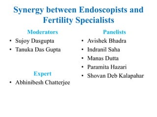 Synergy between Endoscopists and
Fertility Specialists
Moderators
• Sujoy Dasgupta
• Tanuka Das Gupta
Panelists
• Avishek Bhadra
• Indranil Saha
• Manas Dutta
• Paramita Hazari
• Shovan Deb Kalapahar
Expert
• Abhinibesh Chatterjee
 