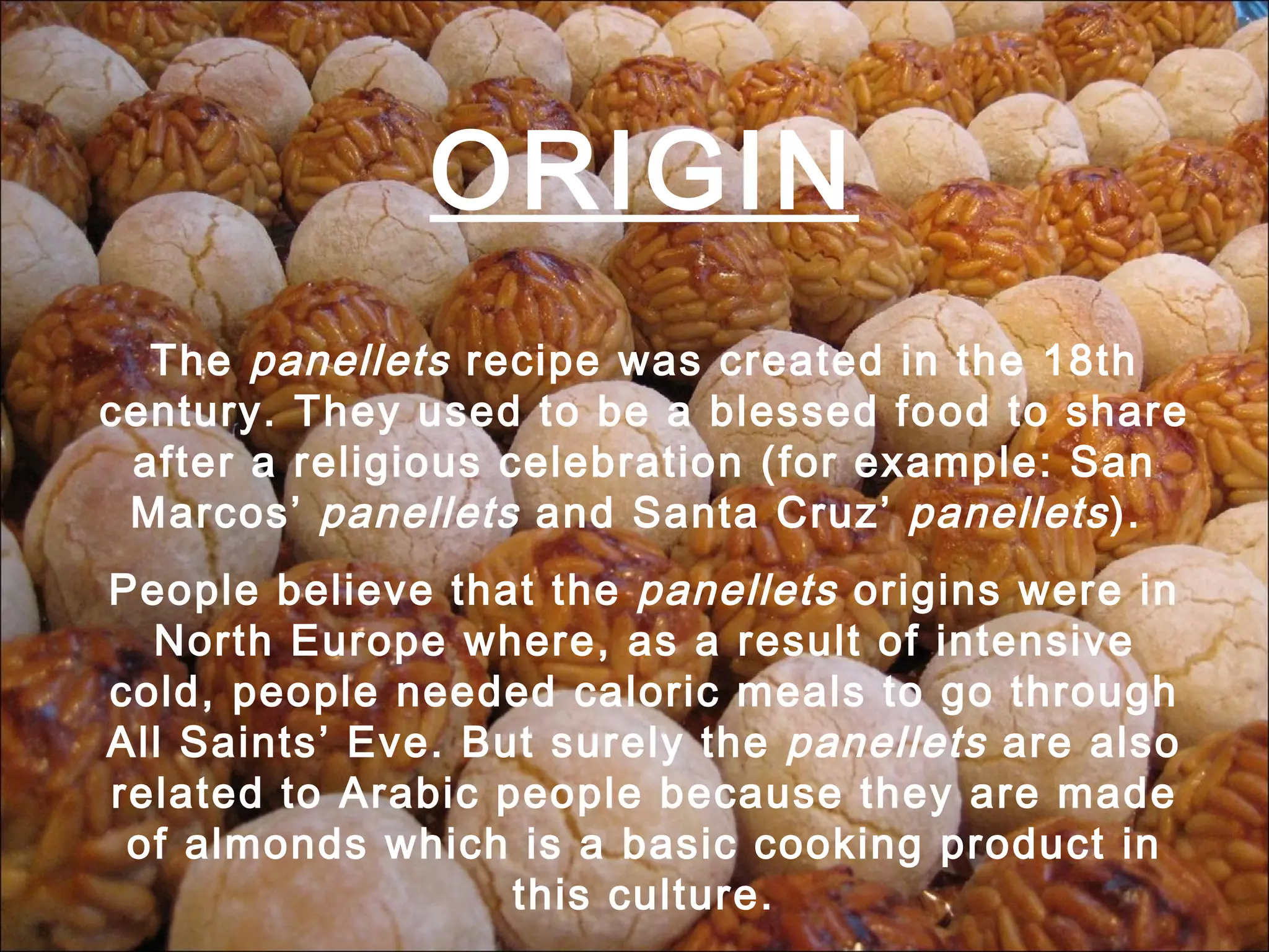 ORIGIN The panellets recipe was created in the 18th century. They used to be a blessed food to share after a religious celebration (for example: San Marcos’ panellets and Santa Cruz’ panellets ). People believe that the panellets origins were in North Europe where, as a result of intensive cold, people needed caloric meals to go through All Saints’ Eve. But surely the panellets are also related to Arabic people because they are made of almonds which is a basic cooking product in this culture.