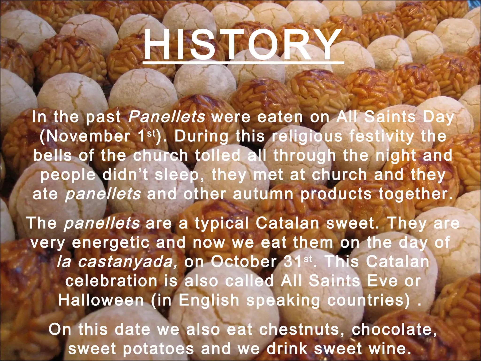HISTORY In the past Panellets were eaten on All Saints Day (November 1 st ). During this religious festivity the bells of the church tolled all through the night and people didn’t sleep, they met at church and they ate panellets and other autumn products together. The panellets are a typical Catalan sweet. They are very energetic and now we eat them on the day of la castanyada, on October 31 st . This Catalan celebration is also called All Saints Eve or Halloween (in English speaking countries) . On this date we also eat chestnuts, chocolate, sweet potatoes and we drink sweet wine.