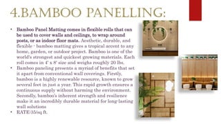 4.BAMBOO PANELLING:
• Bamboo Panel Matting comes in flexible rolls that can
be used to cover walls and ceilings, to wrap around
posts, or as indoor floor mats. Aesthetic, durable, and
flexible - bamboo matting gives a tropical accent to any
home, garden, or outdoor project. Bamboo is one of the
world's strongest and quickest growing materials. Each
roll comes in 4' x 8' size and weighs roughly 20 lbs.
• Bamboo paneling presents a myriad of benefits that set
it apart from conventional wall coverings. Firstly,
bamboo is a highly renewable resource, known to grow
several feet in just a year. This rapid growth ensures a
continuous supply without harming the environment.
Secondly, bamboo’s inherent strength and resilience
make it an incredibly durable material for long-lasting
wall solutions
• RATE:35/sq ft.
 