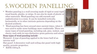5.WOODEN PANELLING:
• Wooden paneling is a wall covering made of rigid or semi-rigid
wood boards, planks, or strips. It can also be made of plastic or
other materials. Wood paneling can add warmth and
sophistication to a room. It can be installed vertically,
horizontally, or in other intricate patterns depending on the
desired aesthetic.
• Wood paneling has been around since ancient times, when it
was used to make stone buildings more comfortable. There are
many types of wood paneling, including oak, pine, walnut, and
cherry, each with its own distinctive grain patterns and colors.
Some types of wood paneling include:
Wainscot: A type of paneling applied to the lower half of an
interior wall
Slat panel: A decorative wall and ceiling slat panel with high-
quality acoustic properties.
• RATE:150/sq ft.
 
