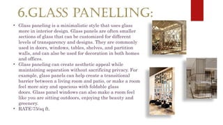 6.GLASS PANELLING:
• Glass paneling is a minimalistic style that uses glass
more in interior design. Glass panels are often smaller
sections of glass that can be customized for different
levels of transparency and designs. They are commonly
used in doors, windows, tables, shelves, and partition
walls, and can also be used for decoration in both homes
and offices.
• Glass paneling can create aesthetic appeal while
maintaining separation without sacrificing privacy. For
example, glass panels can help create a transitional
barrier between a living room and patio, or make a room
feel more airy and spacious with foldable glass
doors. Glass panel windows can also make a room feel
like you are sitting outdoors, enjoying the beauty and
greenery.
• RATE:75/sq ft.
 