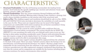 CHARACTERISTICS:
• Structural Predictability- Can the sub-framing accommodate the loading (wind,
seismic, dead loads) for the specific cladding type, location and substrate (wood, steel
framing, concrete, CMU, AAC Block)?
• Thermal Predictability- Does the system minimize thermal bridging and offer
complete 3D thermal modeling? Meeting today's Energy Codes requires a strategy that
nearly always includes insulation on the exterior side of the structural wall.
• Safety in Fire- The cladding support and insulation should both be safe in a fire. NFPA
285 and CAN/ULC-S134 tests can help to determine the suitability of a wall assembly
in the case of a fire. These tests are required when one (or more) of the façade
components are combustible (with noted exceptions for air-barrier assemblies). Using
non-combustible components ensures safety in a fire.
• Constructability- Can the system be easily installed under conditions that are
representative of actual jobsite environment? The system should also be EASY TO
ADJUST. It is not uncommon for walls to be out of plumb and to move in an out. Not
having to shim makes installing considerably easier. Projects with articulated facades
may also require a range of cavity depths from 2 to 12 inches (or more). Cladding
support systems need to be able to accommodate this range.
• Complete- Lastly, the same support systems should be engineered from the substrate
to the back of the panel. There are many "hybrid" systems where the furring is by one
manufacturer, everything beyond the furring is "by others". Having a single source
responsible for the connections from the substrate to the panel simplifies the process.
A mature manufacturer can offer engineered, stamped, coordinated shop drawings. Be
sure that the system and its components are suitable for the location including proper
corrosion resistance for marine environments when needed,
 