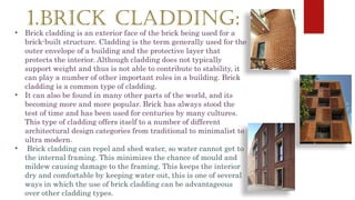 1.BRICK CLADDING:
• Brick cladding is an exterior face of the brick being used for a
brick-built structure. Cladding is the term generally used for the
outer envelope of a building and the protective layer that
protects the interior. Although cladding does not typically
support weight and thus is not able to contribute to stability, it
can play a number of other important roles in a building. Brick
cladding is a common type of cladding.
• It can also be found in many other parts of the world, and its
becoming more and more popular. Brick has always stood the
test of time and has been used for centuries by many cultures.
This type of cladding offers itself to a number of different
architectural design categories from traditional to minimalist to
ultra modern.
• Brick cladding can repel and shed water, so water cannot get to
the internal framing. This minimizes the chance of mould and
mildew causing damage to the framing. This keeps the interior
dry and comfortable by keeping water out, this is one of several
ways in which the use of brick cladding can be advantageous
over other cladding types.
 