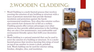 2.WOODEN CLADDING:
• Wood Cladding is a multi-faceted process that involves
covering the exteriors of any building or structure with a
layer of premium materials that provide thermal
insulation and protection against the harsh
environmental conditions. Very often this exterior surface
also controls how elements hit or fall on a surface.
Cladding panels offer certain advantages over other
options as they provide added protection to the building,
they are also a low-maintenance, non-combustible and
environment-friendly option that fulfil your decorative
needs.
• Wood cladding is a natural material that can be used to
cover the exterior of a building or structure. It is a multi-
faceted process that involves layering thin strips of wood
on top of one another to create a sleek, polished
look. Wood cladding can be used for exterior siding,
finishes, shingles, tiles, and insulation.
 