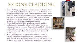 3.STONE CLADDING:
• Stone cladding, also known as stone veneer or stacked stone,
is a thin layer of stone that can be applied to the interior or
exterior of a building to create a textured appearance. It can
be made from natural or artificial stone, and is often used as
part of a building's original architectural design. Natural
stone is preferred for a more rustic, durable finish, while
artificial stone is known as engineered stone.
• Stone cladding is durable, weather-resistant, and low
maintenance. It can also help a building stay warm in
winter and cool in summer. Stone cladding adds R-value to a
wall, and some say it has other benefits over insulation,
such as weatherproofness, fireproofness, and improved
resale value.
• Stone cladding is not meant to be load-bearing, and is
strictly for decorative purposes and protection against
weather and wear. However, stone cladding can add R-value
to a wall, and some say it has other benefits over insulation.
 