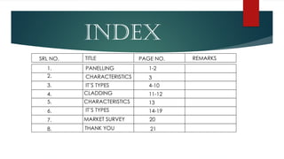 INDEX
SRL NO. TITLE PAGE NO. REMARKS
THANK YOU
1.
7.
5.
3.
4.
6.
8.
2.
PANELLING
CHARACTERISTICS
IT’S TYPES
CLADDING
CHARACTERISTICS
IT’S TYPES
MARKET SURVEY
1-2
21
4-10
11-12
13
14-19
20
3
 