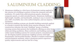 5.ALUMINIUM CLADDING:
• Aluminum cladding is a thin layer of aluminum coating applied to
the exterior of a building to protect it from the elements and add
aesthetics. It's made from solid aluminum panels, aluminum
composite panels, or solid extruded boards. Aluminum cladding is
lightweight, durable, and machinable, making it easy to install. It's
also 100% recyclable, has a low carbon footprint, and can improve
insulation.
• Aluminum cladding systems are durable building materials applied
to a facade to protect the facility from exterior elements. In the
construction industry, the term “cladding” means a building
covering system that protects the building by offering an extra layer
while providing aesthetics. Since architects and building contractors
utilize metal cladding systems for current projects, manufacturers
are developing modern aluminum cladding systems with high
functionality and beautiful finishes. Thanks to modern technologies
and development methods, today’s aluminum panels experience
quality improvements and can last for a long.
 