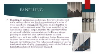 PANELLING:
 Panelling, in architecture and design, decorative treatment of
walls, ceilings, doors, and furniture consisting of a series of
wide, thin sheets of wood, called panels, framed together by
narrower, thicker strips of wood. The latter are called styles
(the external vertical strips), muntins (the internal vertical
strips), and rails (the horizontal strips). In Europe, simple
paneling on doors was used in Greco-Roman classical
architecture, as it was in the transitional Italian Romanesque
interiors. Its extensive use on walls and furnishings, however,
began in the Gothic period. The richness and warmth of interior
wood paneling is a highly characteristic aspect of the Tudor and
Elizabethan styles of decoration in England.
 