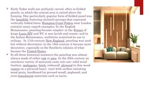  Early Tudor walls are profusely carved, often in fielded
panels, in which the central area is raised above the
framing. One particularly popular form of fielded panel was
the linenfold, featuring stylized carvings that represent
vertically folded linen; Hampton Court Palace near London
contains many superb examples. In the English
Renaissance, paneling became simpler; in the France of
kings Louis XIV and XV, it was lavish and ornate; and in
the Italian Renaissance, architects restricted its use to
ceilings. In 17th-century New England, paneling was used
but without decoration; in the 18th century it became more
decorative, especially in the Southern colonies of what
became the United States.
 In all these historical instances the paneling was almost
always made of either oak or pine. In the 20th century an
enormous variety of materials came into use: solid wood
(walnut, mahogany, birch, redwood), plywood (a thin wood
veneer on a plywood base), vinyl with surface imitating
wood grain, hardboard (or pressed wood), pegboard, and
even translucent materials such as lucite.
 