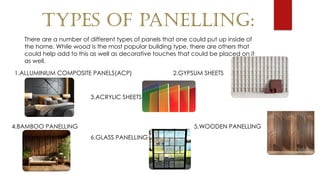 TYPES OF PANELLING:
There are a number of different types of panels that one could put up inside of
the home. While wood is the most popular building type, there are others that
could help add to this as well as decorative touches that could be placed on it
as well.
1.ALLUMINIUM COMPOSITE PANELS(ACP) 2.GYPSUM SHEETS
3.ACRYLIC SHEETS
4.BAMBOO PANELLING 5.WOODEN PANELLING
6.GLASS PANELLING
 