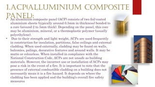 1.ACP(ALLUMINIUM COMPOSITE
PANEL):
• An aluminium composite panel (ACP) consists of two foil-coated
aluminium sheets (typically around 0.5mm in thickness) bonded to
a core (around 2 to 5mm thick). Depending on the panel, this core
may be aluminium, mineral, or a thermoplastic polymer (usually
polyethylene).
• Due to their strength and light weight, ACPs are used frequently
in construction for insulation, partitions, false ceilings and external
cladding. When used externally, cladding may be found on walls,
balconies, palings, decorative features and around walls. It may be
matte or colourless. When installed in compliance with the
National Construction Code, ACPs are not unsafe as building
materials. However, the incorrect use or installation of ACPs may
pose a risk in the event of a fire. It is important to note that the
presence of external combustible cladding on a building does not
necessarily mean it is a fire hazard. It depends on where the
cladding has been applied and the building’s overall fire safety
measures
 