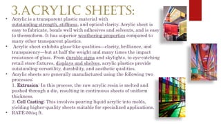 3.ACRYLIC SHEETS:
• Acrylic is a transparent plastic material with
outstanding strength, stiffness, and optical clarity. Acrylic sheet is
easy to fabricate, bonds well with adhesives and solvents, and is easy
to thermoform. It has superior weathering properties compared to
many other transparent plastics.
• Acrylic sheet exhibits glass-like qualities—clarity, brilliance, and
transparency—but at half the weight and many times the impact
resistance of glass. From durable signs and skylights, to eye-catching
retail store fixtures, displays and shelves, acrylic plastics provide
outstanding versatility, durability, and aesthetic qualities.
• Acrylic sheets are generally manufactured using the following two
processes:
1. Extrusion: In this process, the raw acrylic resin is melted and
pushed through a die, resulting in continuous sheets of uniform
thickness.
2. Cell Casting: This involves pouring liquid acrylic into molds,
yielding higher-quality sheets suitable for specialized applications.
• RATE:50/sq ft.
 