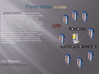 Panel Meter in India
A panel meter is an instrument that
shows an input signal in either a digital or analog
form. Many panel meters also contain alarm
options as well as the ability to connect and
transfer data to a computer. Yokins panel meters
are offered with an ethernet option which permits
the panel meter reading to be retrieved across a
local area network (LAN) or even through the
internet. The most mutual types of panel meter is
one that receives a single input and offers a
digital display of the signal. A totalizer is a type
of panel meter that affords a summation over
time of the input signal. Totalizers are usually
used with pulse inputs to deliver a count of the
number of pulses.
Our Website :
www.yokins.com
 