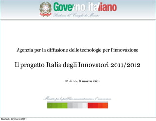 Agenzia per la diffusione delle tecnologie per l’innovazione


           Il progetto Italia degli Innovatori 2011/2012

                                     Milano, 8 marzo 2011




                                                                            1


Martedì, 22 marzo 2011
 