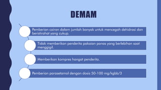 DEMAM
Pemberian cairan dalam jumlah banyak untuk mencegah dehidrasi dan
beristirahat yang cukup.
Tidak memberikan penderita pakaian panas yang berlebihan saat
menggigil.
Memberikan kompres hangat penderita.
Pemberian parasetamol dengan dosis 50-100 mg/kgbb/3
 