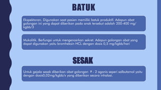 BATUK
Ekspektoran. Digunakan saat pasien memiliki batuk produktif. Adapun obat
golongan ini yang dapat diberikan pada anak tersebut adalah 200-400 mg/
kgbb/3
Mukolitik. Berfungsi untuk mengencerkan sekret. Adapun golongan obat yang
dapat digunakan yaitu bromheksin HCL dengan dosis 0,5 mg/kgbb/hari
SESAK
Untuk gejala sesak diberikan obat golongan ᵝ - 2 agonis seperi salbutamol yaitu
dengan dosis0,02mg/kgbb/x yang diberikan secara inhalasi.
 