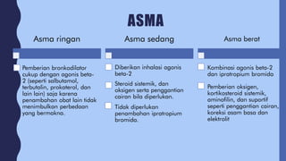ASMA
Asma ringan
Pemberian bronkodilator
cukup dengan agonis beta-
2 (seperti salbutamol,
terbutalin, prokaterol, dan
lain lain) saja karena
penambahan obat lain tidak
menimbulkan perbedaan
yang bermakna.
Asma sedang
Diberikan inhalasi agonis
beta-2
Steroid sistemik, dan
oksigen serta penggantian
cairan bila diperlukan.
Tidak diperlukan
penambahan ipratropium
bromida.
Asma berat
Kombinasi agonis beta-2
dan ipratropium bromida
Pemberian oksigen,
kortikosteroid sistemik,
aminofilin, dan suportif
seperti penggantian cairan,
koreksi asam basa dan
elektrolit
 