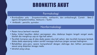 BRONKITIS AKUT
Farmakologi
• Bronkodilator yaitu : Simpatomimetika, metilsantin, dan antikolinergik. Contoh : Beta-2
agonis (Simpatomimetika), Metilxantin / Teofilin
• Antibiotik : penicilin, quinolon
Nonfarmakologi
• Pasien harus berhenti merokok
• Kalau timbul kesulitan dalam pernapasan atau dadanya bagian tengah sangat sesak,
biarlah dia menghirup uap air tiga kali sehari.
• Taruhlah kompres uap di atas dada pasien dua kali sehari, dan taruhlah kompres lembab
diatas dada sepanjang malam sambil menjaga tubuhnya jangan sampai kedinginan.
• Rehabilitasi paru-paru secara komprehensif dengan olahraga dan latihan pernapasan
sesuai yang diajarkan tenaga medis.
• Istirahat yang cukup.
 