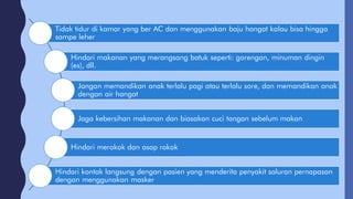 Tidak tidur di kamar yang ber AC dan menggunakan baju hangat kalau bisa hingga
sampe leher
Hindari makanan yang merangsang batuk seperti: gorengan, minuman dingin
(es), dll.
Jangan memandikan anak terlalu pagi atau terlalu sore, dan memandikan anak
dengan air hangat
Jaga kebersihan makanan dan biasakan cuci tangan sebelum makan
Hindari merokok dan asap rokok
Hindari kontak langsung dengan pasien yang menderita penyakit saluran pernapasan
dengan menggunakan masker
 
