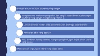 Banyak minum air putih terutama yang hangat
Mengkonsumsi makanan yang sehat dan bergizi seperti buah-buahan segar
terutama yang banyak mengandung vitamin c.
Cukup istirahat, hindari stres, dan melakukan olahraga secara teratur
Pemberian obat yang adekuat
Perlu diadakan konsep ventilasi ruangan yang baik,agar terjadi aliran udara
yang lancer.
Menciptakan lingkungan udara yang bebas polusi
 